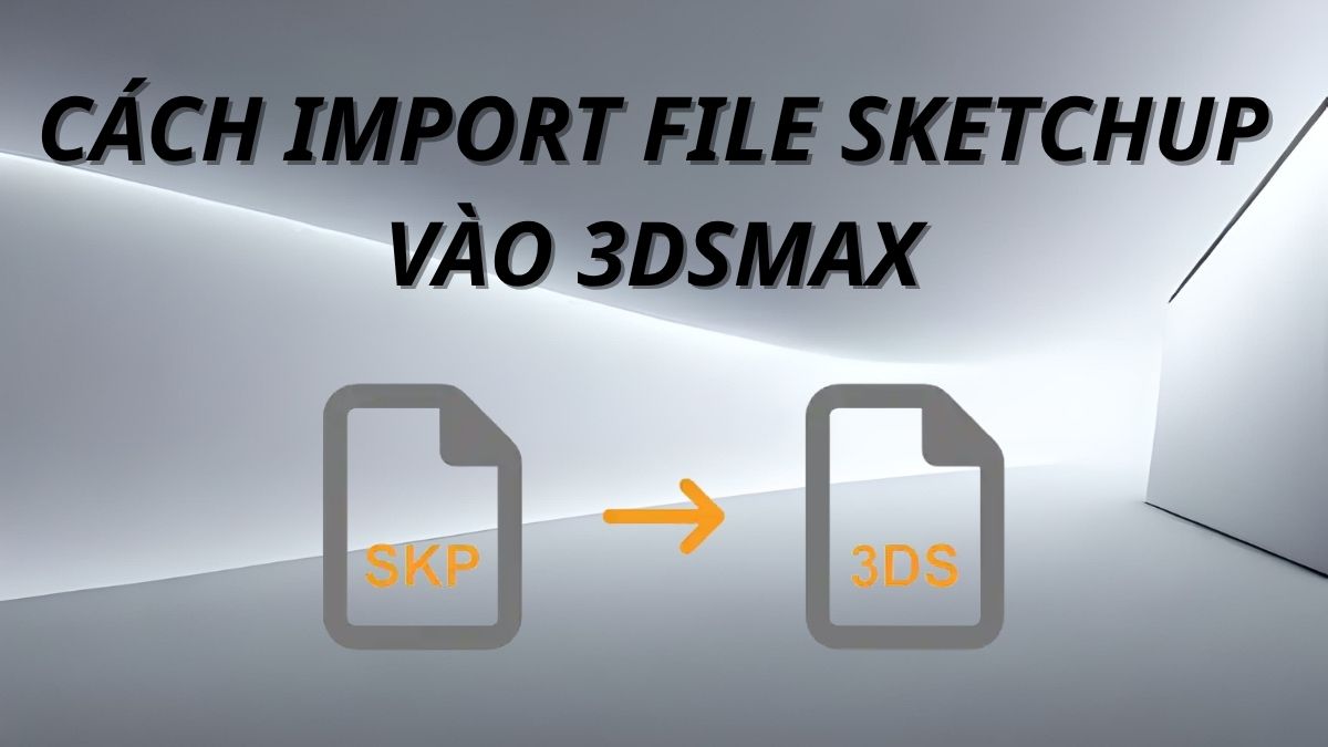 Hướng dẫn cách import file SketchUp vào 3dsMax chuẩn